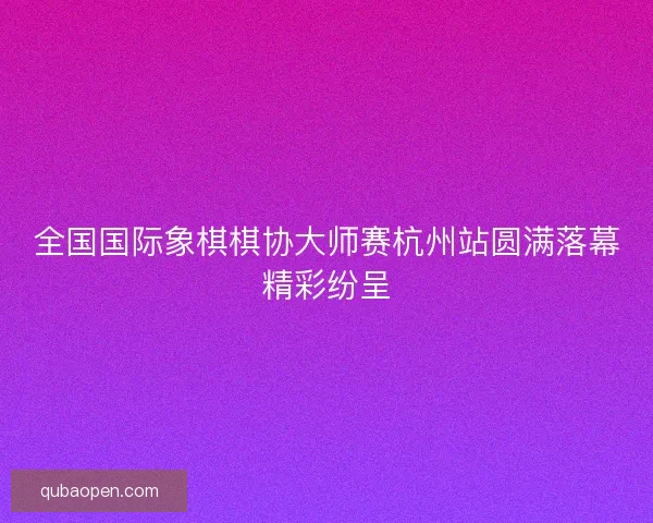 全国国际象棋棋协大师赛杭州站圆满落幕精彩纷呈