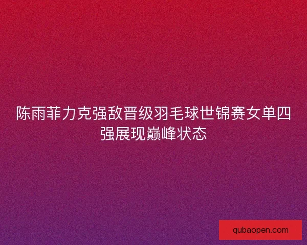 陈雨菲力克强敌晋级羽毛球世锦赛女单四强展现巅峰状态